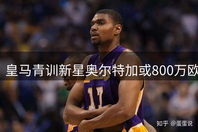皇马青训新星奥尔特加或800万欧转投法甲 斯特拉斯堡求购半数所有权